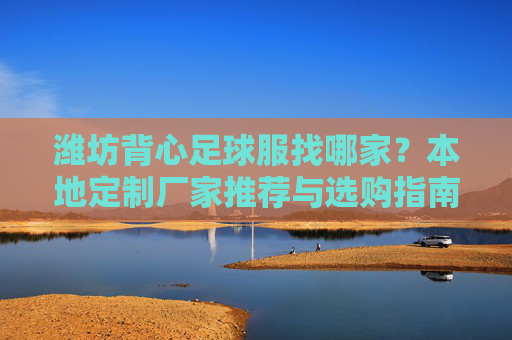 潍坊背心足球服找哪家?本地定制厂家推荐与选购指南,潍坊背心足球服厂家推荐与选购指南 潍坊背心足球服找哪家?本地定制厂家推荐与选购指南,潍坊背心足球服厂家推荐与选购指南