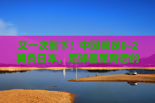 又一次倒下!中国男足0-2再负日本,足球差距背后的深层追问,中国男足0-2再负日本,足球差距背后的深层追问 又一次倒下!中国男足0-2再负日本,足球差距背后的深层追问,中国男足0-2再负日本,足球差距背后的深层追问