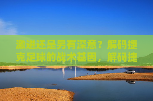 激进还是另有深意?解码捷克足球的战术基因,解码捷克足球的激进战术基因 激进还是另有深意?解码捷克足球的战术基因,解码捷克足球的激进战术基因