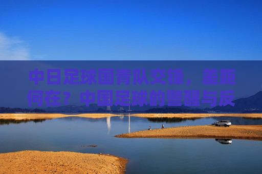 中日足球国青队交锋，差距何在？中国足球的警醒与反思，中日国青交锋，差距敲响中国足球警钟