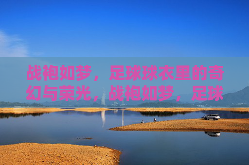 战袍如梦，足球球衣里的奇幻与荣光，战袍如梦，足球球衣奇幻荣光