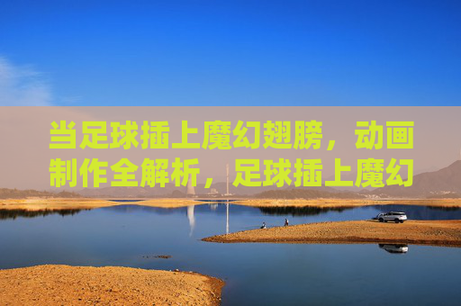 当足球插上魔幻翅膀，动画制作全解析，足球插上魔幻翅膀，动画制作全解析