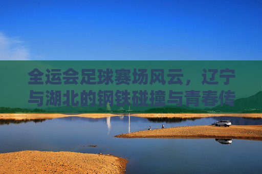 全运会足球赛场风云，辽宁与湖北的钢铁碰撞与青春传承，辽宁湖北全运足球赛，钢铁碰撞与青春传承
