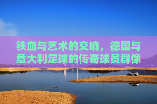 铁血与艺术的交响，德国与意大利足球的传奇球员群像