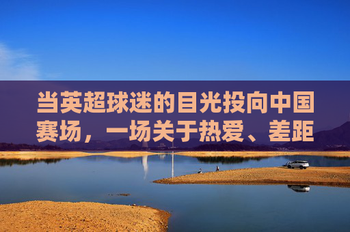 当英超球迷的目光投向中国赛场，一场关于热爱、差距与未来的对话