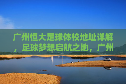 广州恒大足球体校地址详解，足球梦想启航之地，广州恒大足球体校地址详解，足球梦想启航之地