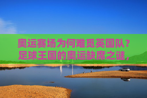 奥运赛场为何难觅英国队？足球王国的奥运缺席之谜，奥运赛场难觅英国队，足球王国的缺席之谜