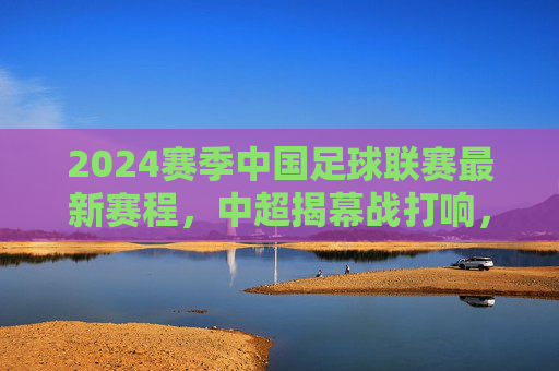 2024赛季中国足球联赛最新赛程，中超揭幕战打响，多级别联赛同步开启，2024赛季中国足球联赛最新赛程，中超揭幕战打响 多级别联赛同步开启