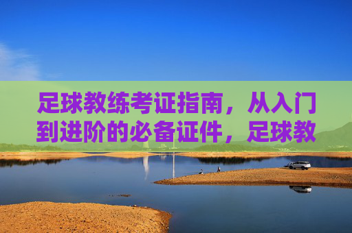 足球教练考证指南,从入门到进阶的必备证件,足球教练考证指南,从入门到进阶的必备证件 足球教练考证指南,从入门到进阶的必备证件,足球教练考证指南,从入门到进阶的必备证件
