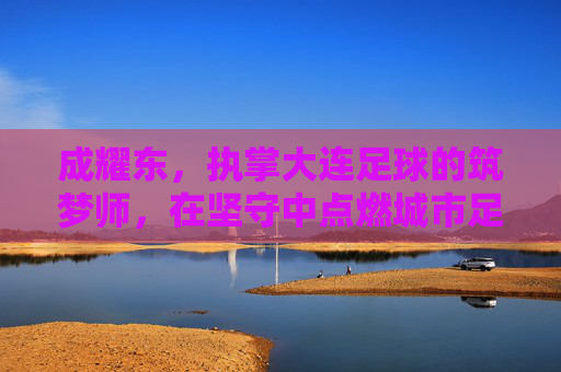 成耀东,执掌大连足球的筑梦师,在坚守中点燃城市足球魂,成耀东,大连足球的筑梦师,以坚守点燃城市魂 成耀东,执掌大连足球的筑梦师,在坚守中点燃城市足球魂,成耀东,大连足球的筑梦师,以坚守点燃城市魂