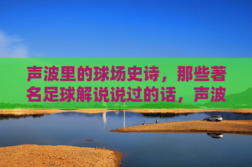 声波里的球场史诗,那些著名足球解说说过的话,声波里的球场史诗,足球解说的传世之声 声波里的球场史诗,那些著名足球解说说过的话,声波里的球场史诗,足球解说的传世之声