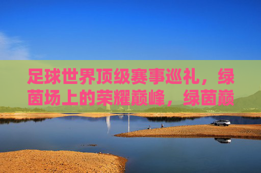 足球世界顶级赛事巡礼,绿茵场上的荣耀巅峰,绿茵巅峰,世界顶级足球赛事巡礼 足球世界顶级赛事巡礼,绿茵场上的荣耀巅峰,绿茵巅峰,世界顶级足球赛事巡礼