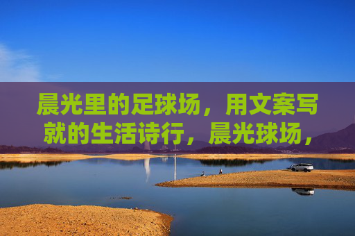 晨光里的足球场,用文案写就的生活诗行,晨光球场,生活诗行落笔 晨光里的足球场,用文案写就的生活诗行,晨光球场,生活诗行落笔