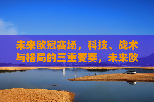 未来欧冠赛场,科技、战术与格局的三重变奏,未来欧冠赛场,科技、战术与格局的三重变奏 未来欧冠赛场,科技、战术与格局的三重变奏,未来欧冠赛场,科技、战术与格局的三重变奏