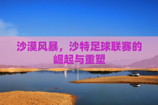 沙漠风暴，沙特足球联赛的崛起与重塑