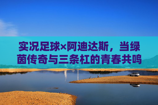 实况足球×阿迪达斯，当绿茵传奇与三条杠的青春共鸣，实况足球×阿迪达斯，绿茵传奇与三条杠的青春共鸣