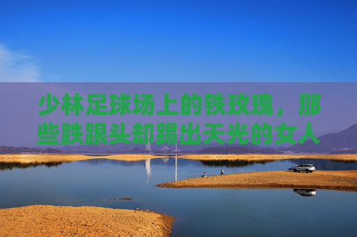 少林足球场上的铁玫瑰，那些跌跟头却踢出天光的女人
