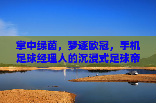 掌中绿茵，梦逐欧冠，手机足球经理人的沉浸式足球帝国构建，掌中绿茵，梦逐欧冠的沉浸式足球帝国构建