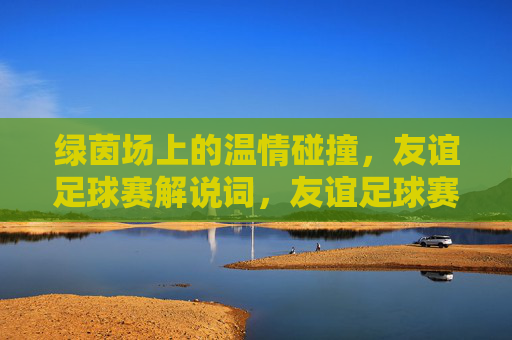 绿茵场上的温情碰撞，友谊足球赛解说词，友谊足球赛，绿茵场上的温情碰撞