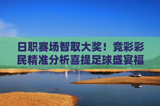 日职赛场智取大奖！竞彩彩民精准分析喜提足球盛宴福利，日职赛场竞彩精准分析，彩民智取大奖喜提足球盛宴福利