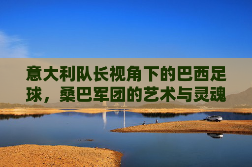 意大利队长视角下的巴西足球，桑巴军团的艺术与灵魂，意大利队长视角，桑巴军团的艺术与灵魂