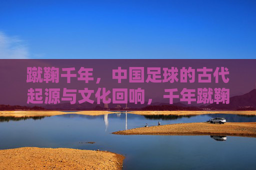蹴鞠千年，中国足球的古代起源与文化回响，千年蹴鞠，中国足球的起源与文化回响