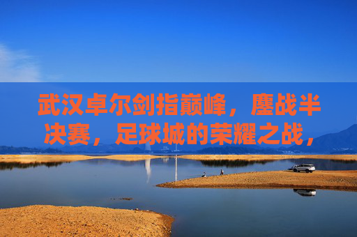 武汉卓尔剑指巅峰,鏖战半决赛,足球城的荣耀之战,武汉卓尔鏖战半决赛,足球城荣耀巅峰之战 武汉卓尔剑指巅峰,鏖战半决赛,足球城的荣耀之战,武汉卓尔鏖战半决赛,足球城荣耀巅峰之战