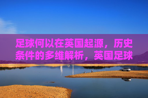 足球何以在英国起源,历史条件的多维解析,英国足球起源的历史条件多维解析 足球何以在英国起源,历史条件的多维解析,英国足球起源的历史条件多维解析