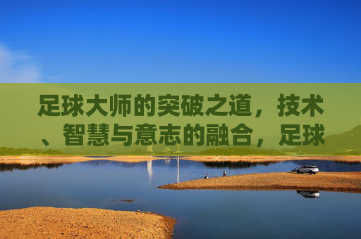 足球大师的突破之道,技术、智慧与意志的融合,足球大师的突破,技术、智慧与意志融合 足球大师的突破之道,技术、智慧与意志的融合,足球大师的突破,技术、智慧与意志融合