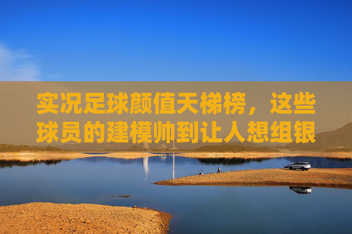 实况足球颜值天梯榜，这些球员的建模帅到让人想组银河战舰？实况足球颜值天梯榜，帅到能组银河战舰