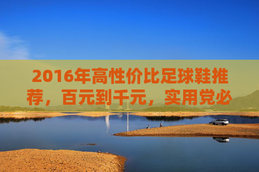 2016年高性价比足球鞋推荐，百元到千元，实用党必入清单，2016年高性价比足球鞋推荐，百元到千元实用党必入清单