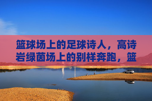 篮球场上的足球诗人,高诗岩绿茵场上的别样奔跑,篮球诗人绿茵逐梦 篮球场上的足球诗人,高诗岩绿茵场上的别样奔跑,篮球诗人绿茵逐梦