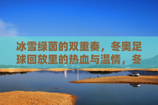 冰雪绿茵的双重奏,冬奥足球回放里的热血与温情,冬奥足球回放,冰雪绿茵间的热血与温情 冰雪绿茵的双重奏,冬奥足球回放里的热血与温情,冬奥足球回放,冰雪绿茵间的热血与温情