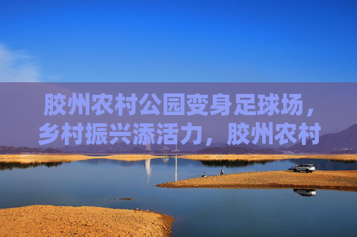 胶州农村公园变身足球场,乡村振兴添活力,胶州农村公园变身足球场 乡村振兴添活力 胶州农村公园变身足球场,乡村振兴添活力,胶州农村公园变身足球场 乡村振兴添活力