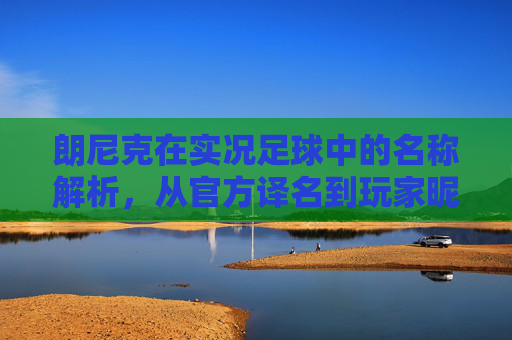 朗尼克在实况足球中的名称解析,从官方译名到玩家昵称,朗尼克在实况足球中的名称解析,从官方译名到玩家昵称 朗尼克在实况足球中的名称解析,从官方译名到玩家昵称,朗尼克在实况足球中的名称解析,从官方译名到玩家昵称