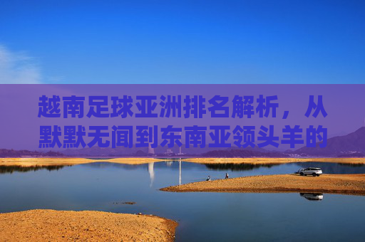 越南足球亚洲排名解析，从默默无闻到东南亚领头羊的崛起之路，越南足球亚洲排名解析，从默默无闻到东南亚领头羊的崛起