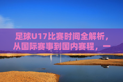 足球U17比赛时间全解析，从国际赛事到国内赛程，一文掌握观赛指南，足球U17比赛时间全解析，国际赛事到国内赛程观赛指南