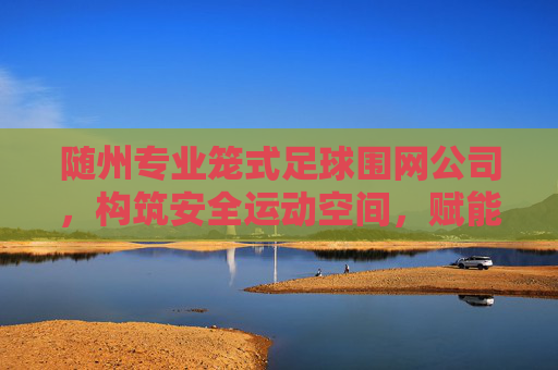 随州专业笼式足球围网公司，构筑安全运动空间，赋能全民健身活力，随州专业笼式足球围网，构筑安全运动空间，赋能全民健身活力