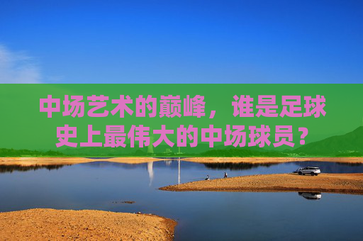 中场艺术的巅峰，谁是足球史上最伟大的中场球员？
