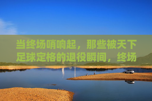 当终场哨响起，那些被天下足球定格的退役瞬间，终场哨响，天下足球定格的退役瞬间
