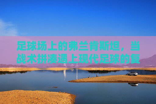 足球场上的弗兰肯斯坦，当战术拼凑遇上现代足球的复杂性，足球弗兰肯斯坦，战术拼凑与现代足球的复杂性