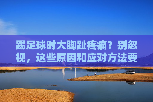 踢足球时大脚趾疼痛？别忽视，这些原因和应对方法要知道，踢足球大脚趾疼痛别忽视！原因与应对方法