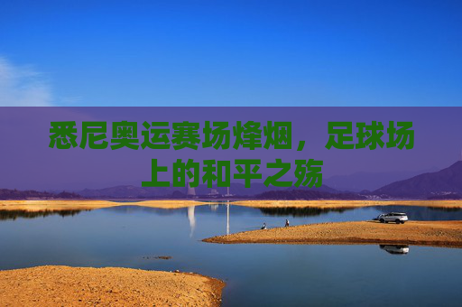 悉尼奥运赛场烽烟,足球场上的和平之殇 悉尼奥运赛场烽烟,足球场上的和平之殇