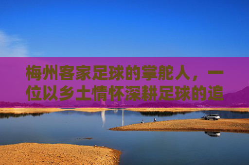 梅州客家足球的掌舵人，一位以乡土情怀深耕足球的追梦人，梅州客家足球掌舵人，乡土情怀深耕追梦路
