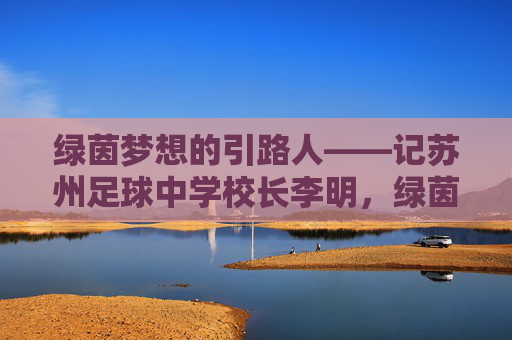 绿茵梦想的引路人——记苏州足球中学校长李明，绿茵梦想的引路人，苏州足球中学校长李明