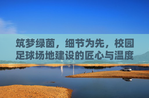 筑梦绿茵，细节为先，校园足球场地建设的匠心与温度，筑梦绿茵，匠心温度育校园足球场地
