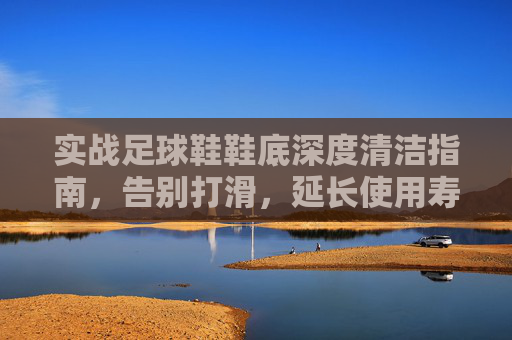 实战足球鞋鞋底深度清洁指南，告别打滑，延长使用寿命，实战足球鞋鞋底深度清洁，告别打滑，延寿