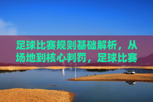 足球比赛规则基础解析，从场地到核心判罚，足球比赛规则基础解析，从场地到核心判罚