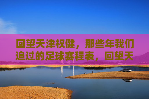 回望天津权健,那些年我们追过的足球赛程表,回望天津权健,那些年追过的足球赛程表 回望天津权健,那些年我们追过的足球赛程表,回望天津权健,那些年追过的足球赛程表
