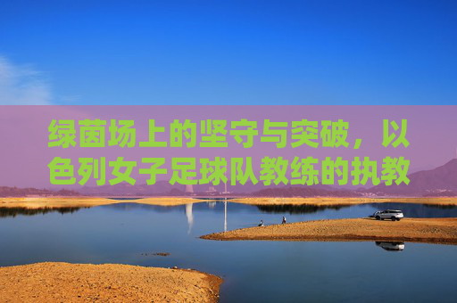 绿茵场上的坚守与突破,以色列女子足球队教练的执教之路,以色列女足教练,绿茵坚守与突破之路 绿茵场上的坚守与突破,以色列女子足球队教练的执教之路,以色列女足教练,绿茵坚守与突破之路